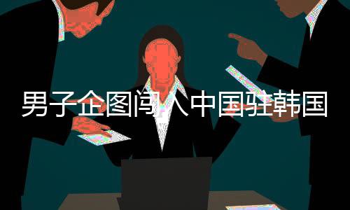 男子企图闯入中国驻韩国大使馆被拘