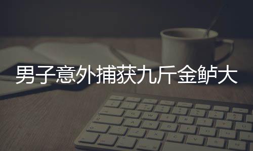 男子意外捕获九斤金鲈大获全胜，神奇渔获背后的人性力量与社会共鸣
