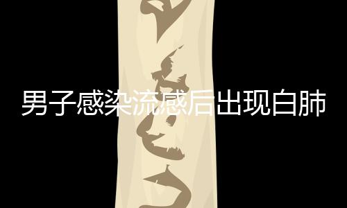 男子感染流感后出现白肺，短短几天病情急剧恶化