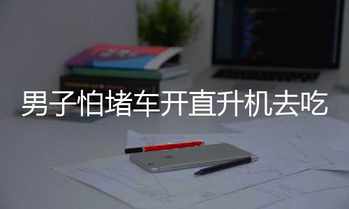 男子怕堵车开直升机去吃席，奢华赴宴方式引发关注