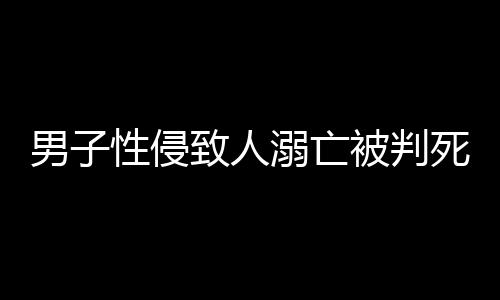 男子性侵致人溺亡被判死缓，律师深度解析事件全程
