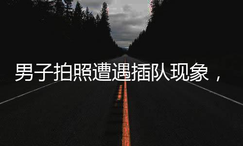 男子拍照遭遇插队现象，勇敢上前说理——维护秩序与个人权益的较量