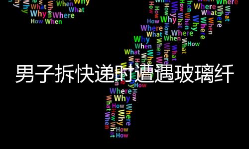 男子拆快递时遭遇玻璃纤维入眼事件，紧急处置提醒公众注意安全