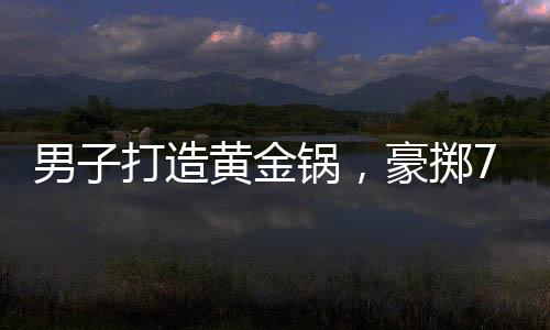 男子打造黄金锅，豪掷70万炫富还是追求极致生活？
