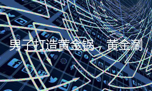 男子打造黄金锅，黄金涮锅价值惊人，背后故事引人深思