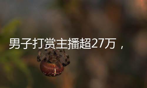 男子打赏主播超27万，狂热追捧背后的故事