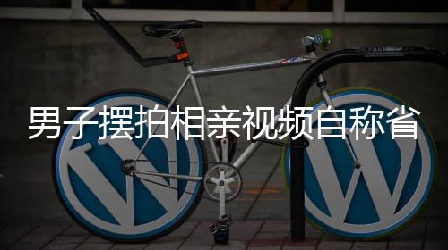 男子摆拍相亲视频自称省级机关工作，背后的真相究竟如何？