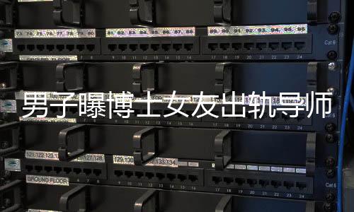 男子曝博士女友出轨导师事件揭秘，校方正式回应