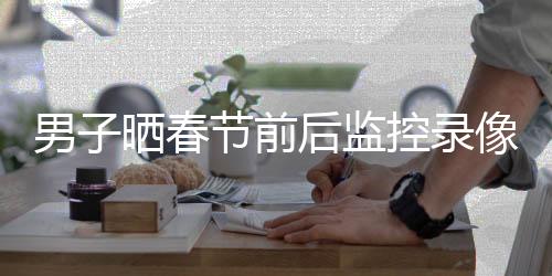 男子晒春节前后监控录像对比，揭示节日氛围与变化的独特视角