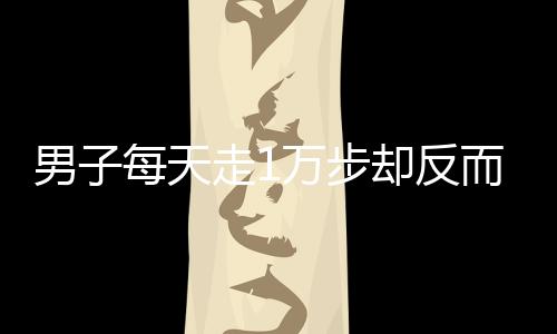 男子每天走1万步却反而胖3斤，揭示健康误区与真相探寻