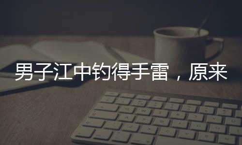 男子江中钓得手雷，原来是摆拍