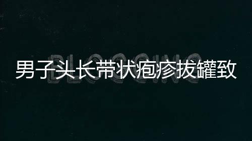 男子头长带状疱疹拔罐致双目失明，一则关于健康与误区的警示