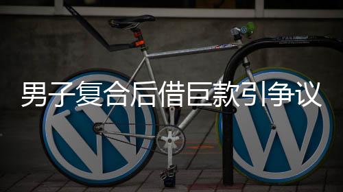 男子复合后借巨款引争议，准丈人报警揭秘内幕