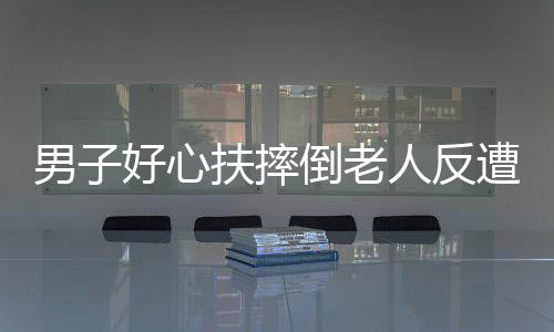 男子好心扶摔倒老人反遭讹诈事件调查
