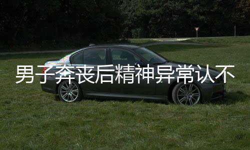 男子奔丧后精神异常认不出妻儿，一场人生的重大变故引发的思考
