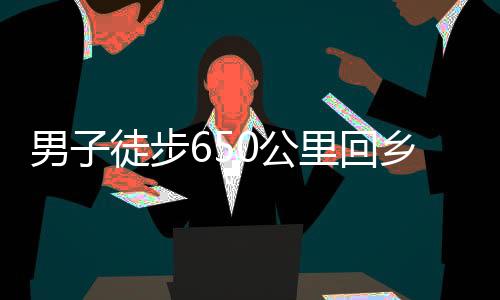 男子徒步650公里回乡，暴瘦10斤，挑战自我，展现坚韧毅力