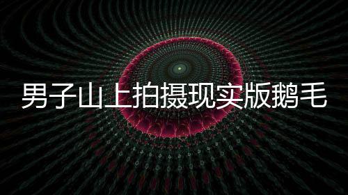 男子山上拍摄现实版鹅毛大雪，自然界的壮观奇迹