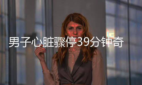 男子心脏骤停39分钟奇迹生还，生命的力量与医疗奇迹的结合
