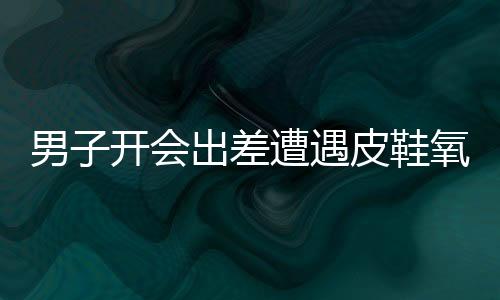 男子开会出差遭遇皮鞋氧化，经历与应对之道