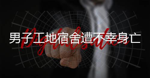 男子工地宿舍遭不幸身亡事件调查