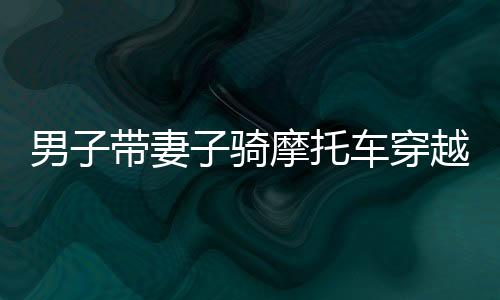 男子带妻子骑摩托车穿越千里，暖心返乡路纪实，跨越千里的2400公里