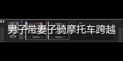 男子带妻子骑摩托车跨越千难万险返乡路，一路骑行，千里情深