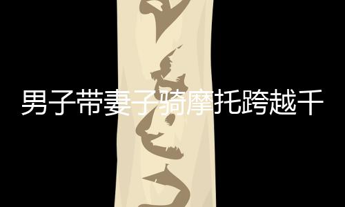 男子带妻子骑摩托跨越千山万水，返乡之旅令人动容——跨越2400多公里的坚守与爱情