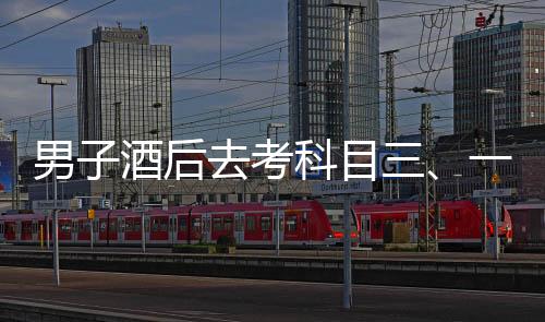 男子酒后去考科目三、一场冒险与反思