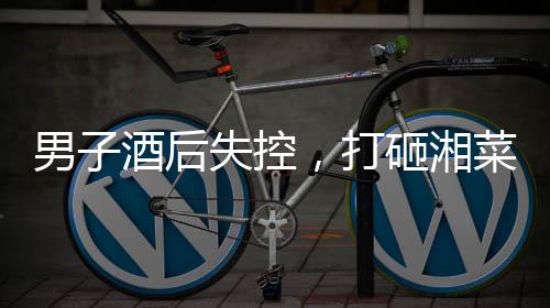男子酒后失控，打砸湘菜馆事件引发社会关注