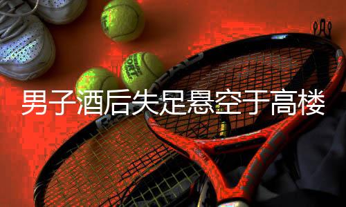 男子酒后失足悬空于高楼外，民警紧急救援行动