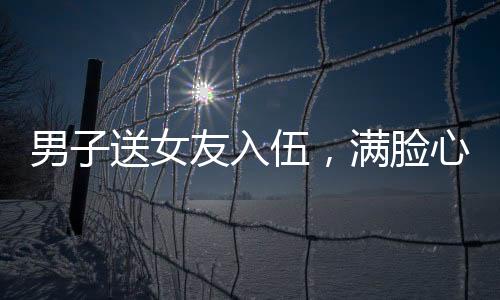 男子送女友入伍，满脸心疼与骄傲的别离