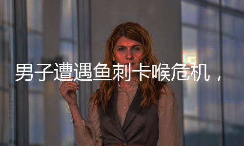 男子遭遇鱼刺卡喉危机，医生紧急处理化险为夷