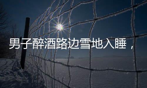 男子醉酒路边雪地入睡，竟还脱下鞋子，深夜惊险一幕引关注