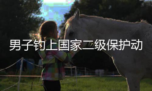 男子钓上国家二级保护动物，引发社会关注