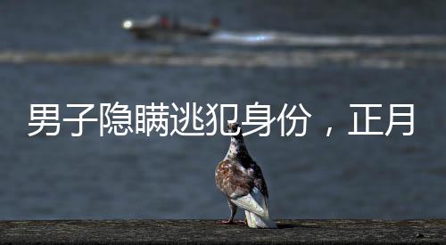 男子隐瞒逃犯身份，正月初一终被抓获