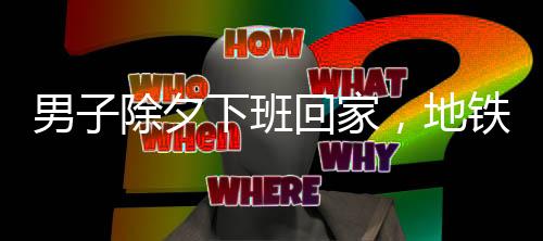 男子除夕下班回家，地铁上仅有他一人，城市的孤独与守望