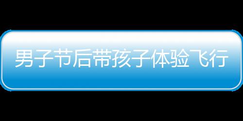 男子节后带孩子体验飞行乐趣，开飞机返程成新风尚