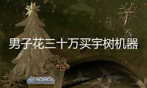 男子花三十万买宇树机器人后表示失望