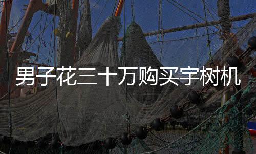 男子花三十万购买宇树机器人，体验后感到失望