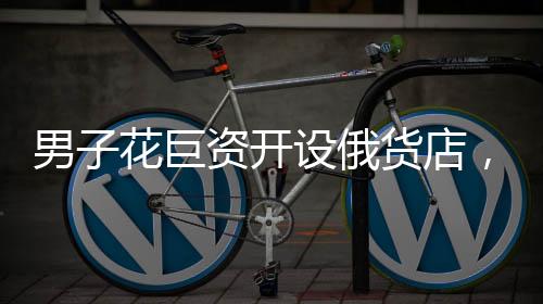 男子花巨资开设俄货店，一个月后就后悔——冲动投资的代价与反思