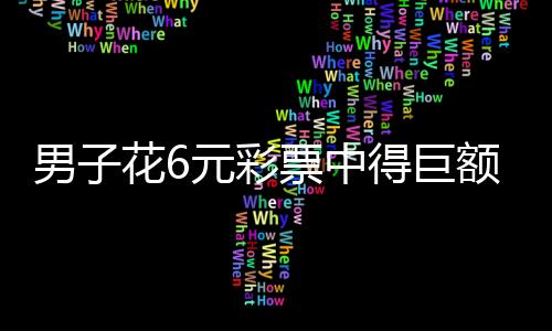 男子花6元彩票中得巨额奖金，一举拿下千万大奖！揭秘彩票背后的幸运故事
