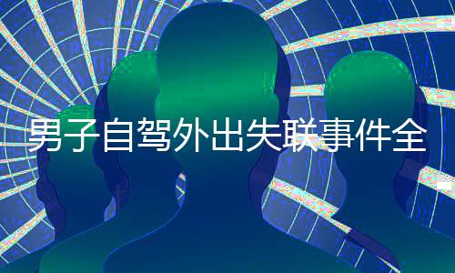 男子自驾外出失联事件全程追踪报道