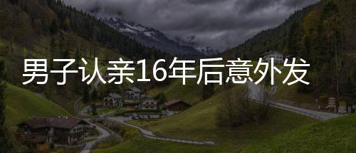 男子认亲16年后意外发现认错人了，错认亲爹的曲折故事