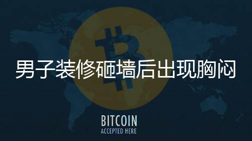 男子装修砸墙后出现胸闷气促症状持续四个月，专家提醒注意室内空气质量