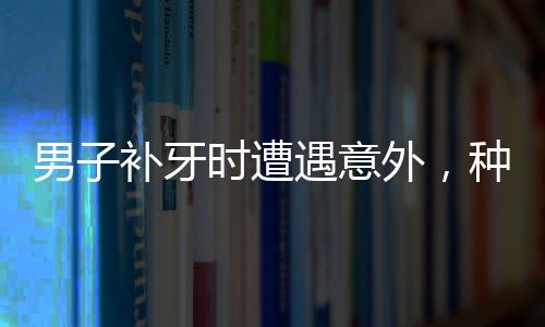 男子补牙时遭遇意外，种植钻头不慎掉入口中