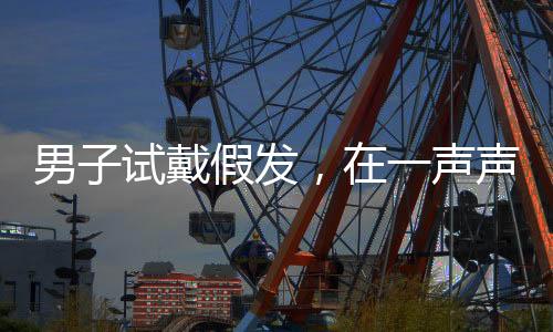 男子试戴假发，在一声声好帅中迷失自我