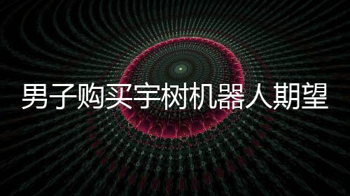 男子购买宇树机器人期望落空，对实际体验表示失望
