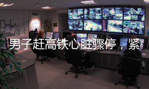 男子赶高铁心脏骤停，紧急救援与医疗关怀的重要性