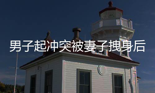 男子起冲突被妻子拽身后捂嘴，一幕家庭矛盾的瞬间记录