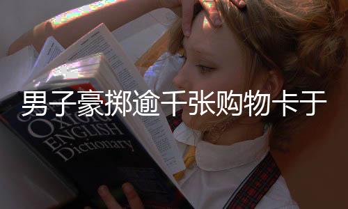 男子豪掷逾千张购物卡于大润发，助力门店销售提振